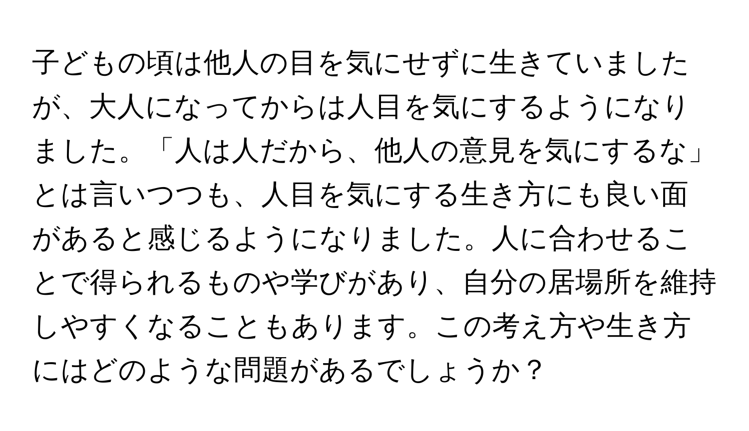 子どもの頃は他人の目を気にせずに生きていましたが、大人になってからは人目を気にするようになりました。「人は人だから、他人の意見を気にするな」とは言いつつも、人目を気にする生き方にも良い面があると感じるようになりました。人に合わせることで得られるものや学びがあり、自分の居場所を維持しやすくなることもあります。この考え方や生き方にはどのような問題があるでしょうか？