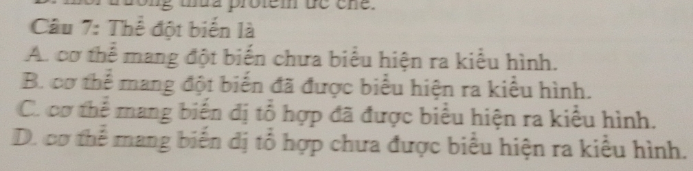 Thể đột biến là
A.cơ thể mang đột biến chưa biểu hiện ra kiểu hình.
B. cơ thể mang đột biến đã được biểu hiện ra kiểu hình.
C. cơ thể mang biến đị tổ hợp đã được biểu hiện ra kiểu hình.
D. cơ thể mang biến dị tổ hợp chưa được biểu hiện ra kiểu hình.