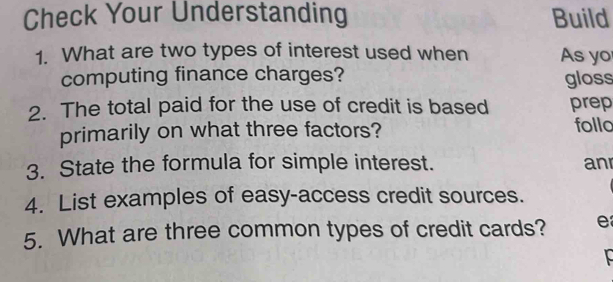 Check Your Understanding Build 
1. What are two types of interest used when As yo 
computing finance charges? gloss 
2. The total paid for the use of credit is based prep 
primarily on what three factors? follo 
3. State the formula for simple interest. anr 
4. List examples of easy-access credit sources. 
5. What are three common types of credit cards? e