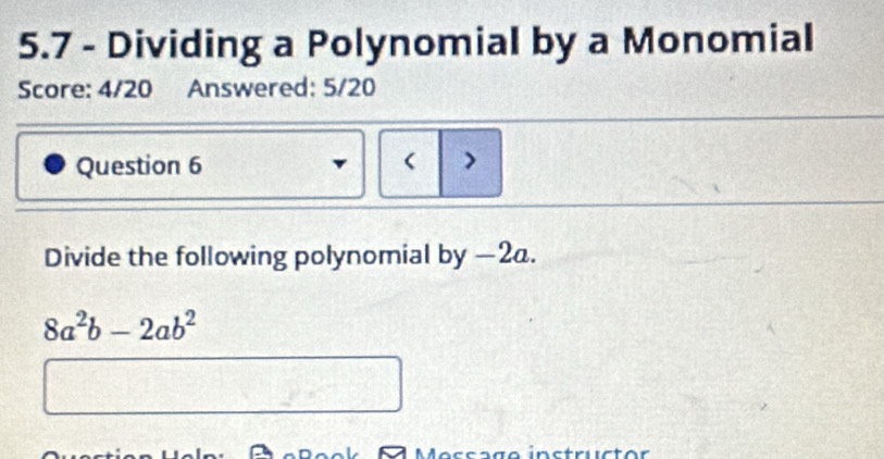 5.7 - Dividing a Polynomial by a Monomial 
Score: 4/20 Answered: 5/20 
Question 6 > 
Divide the following polynomial by −2a.
8a^2b-2ab^2