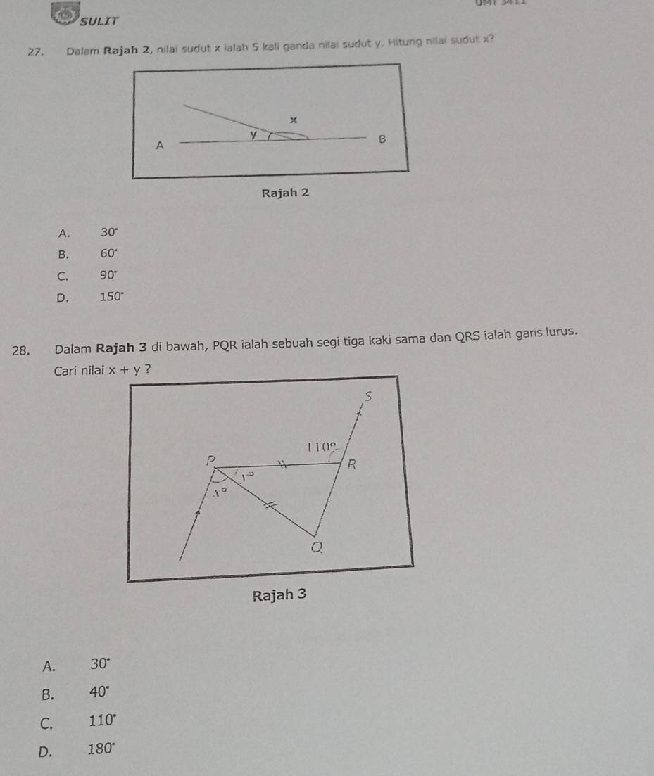 SULIT
27. Dalam Rajah 2, nilai sudut x ialah 5 kali ganda nilai sudut y. Hitung nilai sudut x
x
y
A
B
Rajah 2
A. 30°
B. 60°
C. 90°
D. 150°
28. Dalam Rajah 3 di bawah, PQR ialah sebuah segi tiga kaki sama dan QRS ialah garis lurus.
Cari nilai x+y ?
S
(10)^circ 
p `` R
1^(-9)
x°
Q
Rajah 3
A. 30°
B. 40°
C. 110°
D. 180°