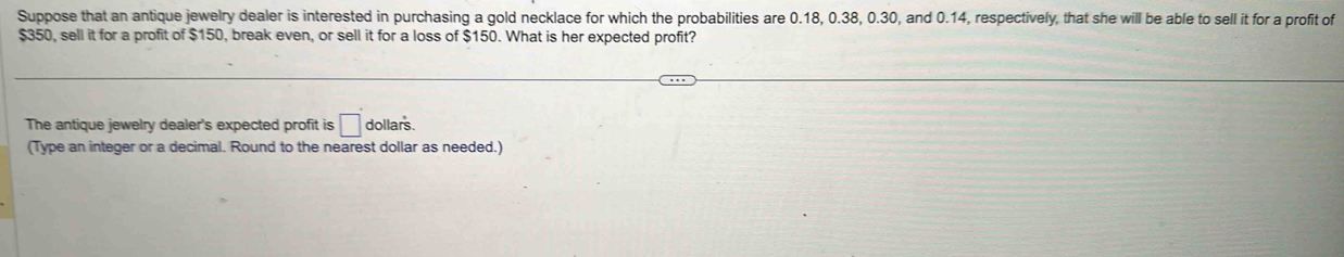 Suppose that an antique jewelry dealer is interested in purchasing a gold necklace for which the probabilities are 0.18, 0.38, 0.30, and 0.14, respectively, that she will be able to sell it for a profit of
$350, sell it for a profit of $150, break even, or sell it for a loss of $150. What is her expected profit? 
The antique jewelry dealer's expected profit is □ dollars. 
(Type an integer or a decimal. Round to the nearest dollar as needed.)