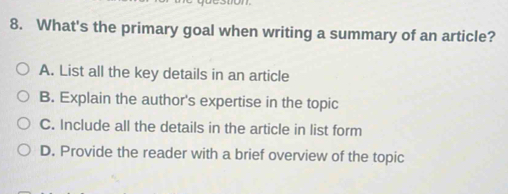 What's the primary goal when writing a summary of an article?
A. List all the key details in an article
B. Explain the author's expertise in the topic
C. Include all the details in the article in list form
D. Provide the reader with a brief overview of the topic