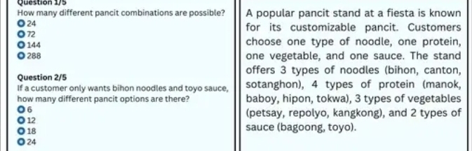 Question 1/5
How many different pancit combinations are possible? A popular pancit stand at a fiesta is known
24
for its customizable pancit. Customers
72
144 choose one type of noodle, one protein,
288 one vegetable, and one sauce. The stand
offers 3 types of noodles (bihon, canton,
Question 2/5
If a customer only wants bihon noodles and toyo sauce, sotanghon), 4 types of protein (manok,
how many different pancit options are there? baboy, hipon, tokwa), 3 types of vegetables
6
12
(petsay, repolyo, kangkong), and 2 types of
18
sauce (bagoong, toyo).
24