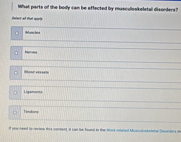 What parts of the body can be affected by musculoskeletal disorders?
Select all that apply.
Muscles
Nerves
Blood vessels
Ligaments
Tendons
If you need to review this content, it can be found in the Work-related Musculoskeletal Disorders m