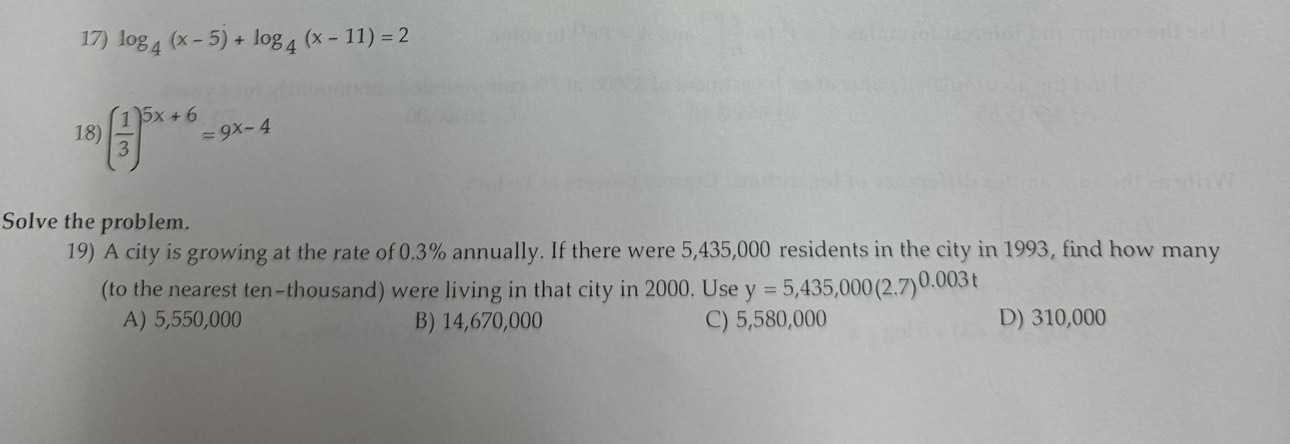 log _4(x-5)+log _4(x-11)=2
18) ( 1/3 )^5x+6=9x-4
Solve the problem.
19) A city is growing at the rate of 0.3% annually. If there were 5,435,000 residents in the city in 1993, find how many
(to the nearest ten-thousand) were living in that city in 2000, Use y=5,435,000(2.7)^0.003t
A) 5,550,000 B) 14,670,000 C) 5,580,000 D) 310,000