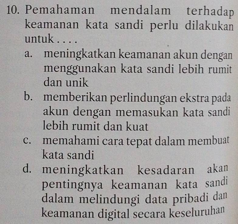 Pemahaman mendalam terhadap
keamanan kata sandi perlu dilakukan
untuk . . . .
a. meningkatkan keamanan akun dengan
menggunakan kata sandi lebih rumit
dan unik
b. memberikan perlindungan ekstra pada
akun dengan memasukan kata sandi
lebih rumit dan kuat
c. memahami cara tepat dalam membuat
kata sandi
d. meningkatkan kesadaran akan
pentingnya keamanan kata sandi
dalam melindungi data pribadi dan
keamanan digital secara keseluruhan