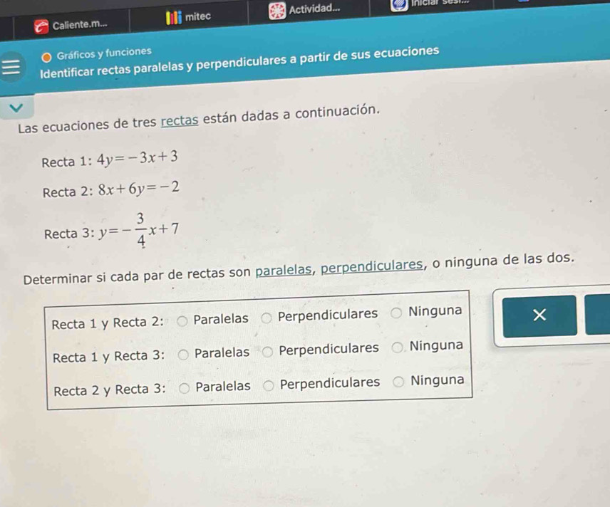 Caliente.m... mitec Actividad...
Gráficos y funciones
Identificar rectas paralelas y perpendiculares a partir de sus ecuaciones
Las ecuaciones de tres rectas están dadas a continuación.
Recta 1: 4y=-3x+3
Recta 2: 8x+6y=-2
Recta 3: y=- 3/4 x+7
Determinar si cada par de rectas son paralelas, perpendiculares, o ninguna de las dos.
Recta 1 y Recta 2: Paralelas Perpendiculares Ninguna
Recta 1 y Recta 3: Paralelas Perpendiculares Ninguna
Recta 2 y Recta 3: Paralelas Perpendiculares Ninguna