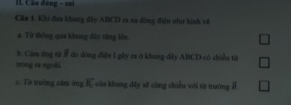 Câu đúng - sai
Cầu 1. Khi đưa khung dây ABCD ra xa dòng điện như hình võ
a. Từ thông qua khung dây tăng lên. □
b. Cảm ứng từ vector B do dòng điện I gây ra ở khung dây ABCD có chiều tử □ 
trong ra ngoài.
c. Từ trường cảm ứng vector B_c của khung dây sẽ cùng chiều với từ trường vector B. □