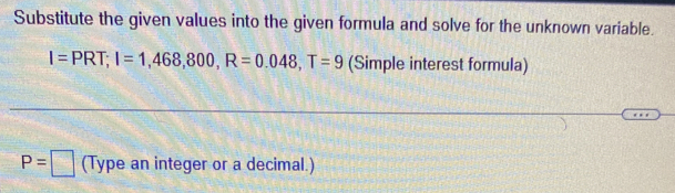 Substitute the given values into the given formula and solve for the unknown variable.
I=PRT; I=1,468,800, R=0.048, T=9 (Simple interest formula)
P=□ (Type an integer or a decimal.)