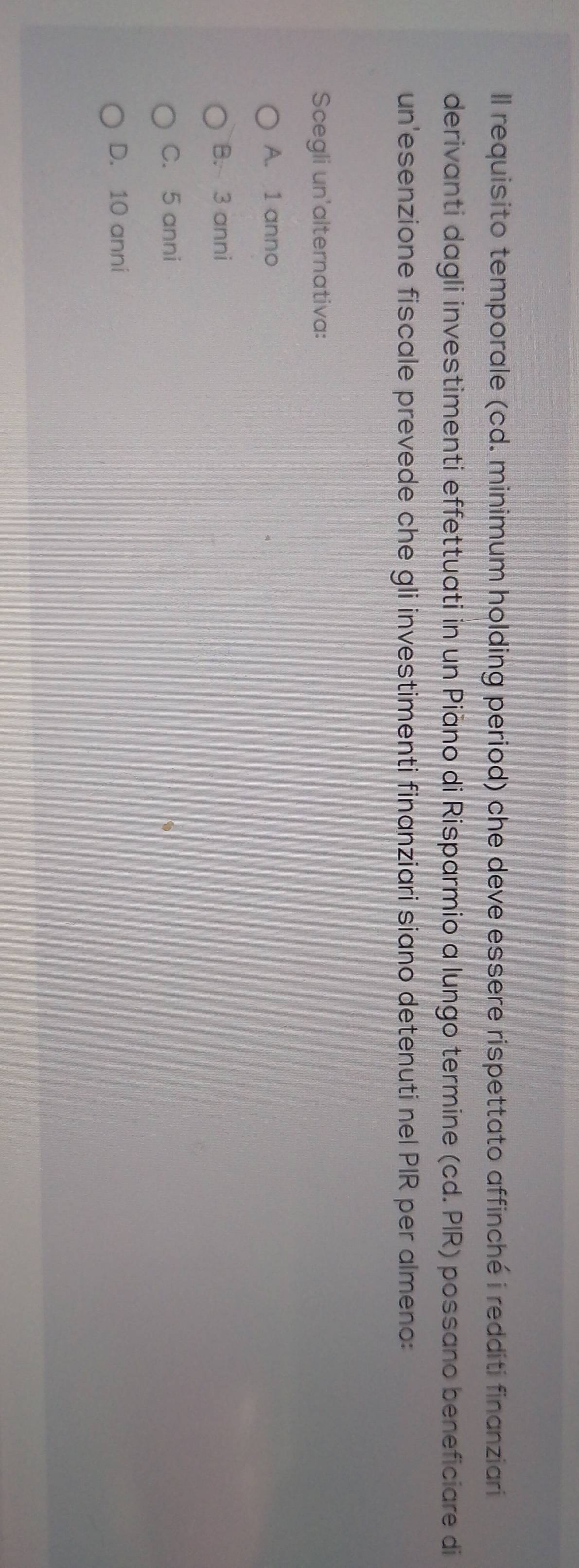 ll requisito temporale (cd. minimum holding period) che deve essere rispettato affinché i redditi finanziari
derivanti dagli investimenti effettuati in un Piāno di Risparmio a lungo termine (cd. PIR) possano beneficiare di
un'esenzione fiscale prevede che gli investimenti finanziari siano detenuti nel PIR per almeno:
Scegli un'alternativa:
A. 1 anno
B. 3 anni
C. 5 anni
D. 10 anni