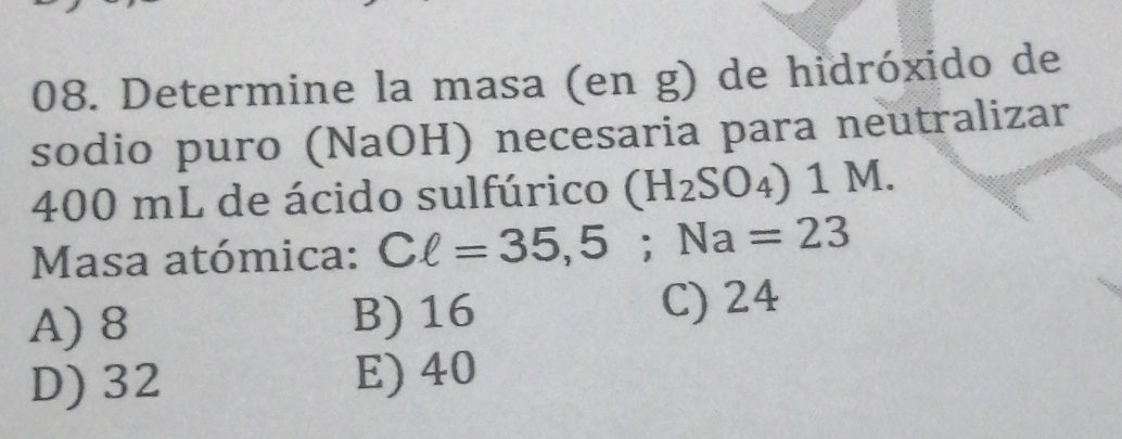 Determine la masa (en g) de hidróxido de
sodio puro (NaOH) necesaria para neutralizar
400 mL de ácido sulfúrico (H_2SO_4) 1 M.
Masa atómica: Cell =35,5; Na=23
A) 8 B) 16 C) 24
D) 32 E) 40