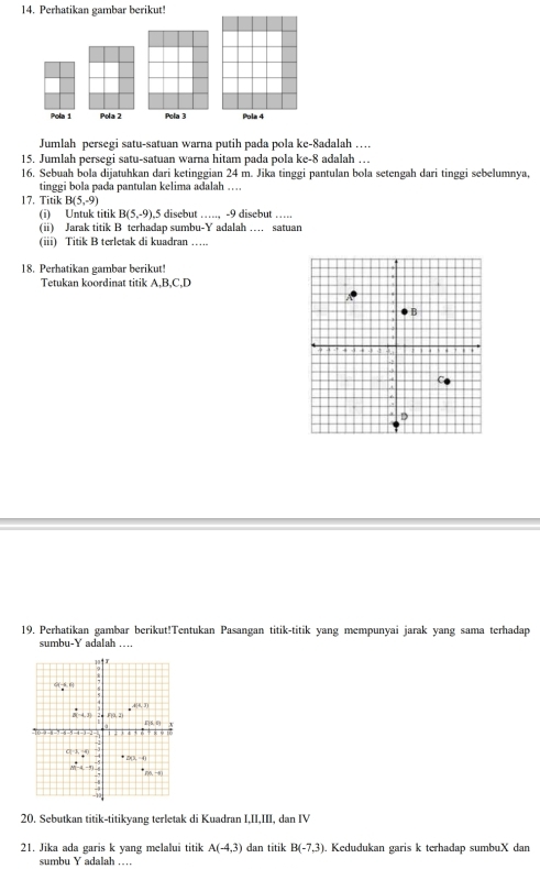 Perhatikan gambar berikut!
Pola 1 Pola 2 Pela 3 Pola 4
Jumlah persegi satu-satuan warna putih pada pola ke-8adalah …
15. Jumlah persegi satu-satuan warna hitam pada pola ke-8 adalah …
16. Sebuah bola dijatuhkan dari ketinggian 24 m. Jika tinggi pantulan bola setengah dari tinggi sebelumnya,
tinggi bola pada pantulan kelima adalah …
17. Titik B(5,-9)
(i) Untuk titik B(5,-9), 5 disebut …., -9 disebut ….
(i) Jarak titik B terhadap sumbu- adalah .... satuan
(iii) Titik B terletak di kuadran …….
18. Perhatikan gambar berikut!
Tetukan koordinat titik A,B,C,D
19. Perhatikan gambar berikut!Tentukan Pasangan titik-titik yang mempunyai jarak yang sama terhadap
sumbu-Y adalah …
20. Sebutkan titik-titikyang terletak di Kuadran I,II,III, dan IV
21. Jika ada garis k yang melalui titik A(-4,3) dan titik B(-7,3). Kedudukan garis k terhadap sumbuX dan
sumbu Y adalah …_