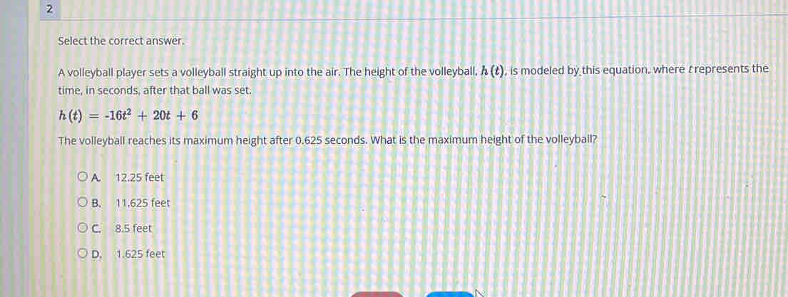 Select the correct answer.
A volleyball player sets a volleyball straight up into the air. The height of the volleyball, h(t) , is modeled by this equation, where t represents the
time, in seconds, after that ball was set.
h(t)=-16t^2+20t+6
The volleyball reaches its maximum height after 0.625 seconds. What is the maximum height of the volleyball?
A. 12.25 feet
B. 11,625 feet
C. 8.5 feet
D. 1.625 feet