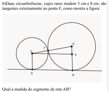 6)Duas circunferências, cujos raios medem 5 cm e 8 cm, são 
tangentes externamente no ponto F, como mostra a figura: 
Qual a medida do segmento de reta AB?