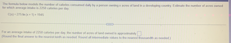 The formula below models the number of calories consumed daily by a person owning x acres of land in a developing country. Estimate the number of acres owned 
for which average intake is 2250 calories per day.
C(x)=275ln (x+1)+1945
For an average intake of 2250 calories per day, the number of acres of land owned is approximately □. 
(Round the final answer to the nearest tenth as needed. Round all intermediate values to the nearest thousandth as needed.)