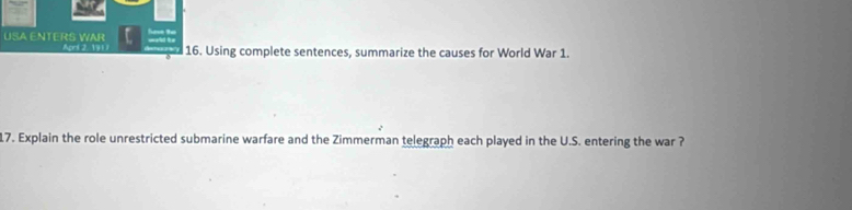 USA ENTERS WAR Apri 2, 191 ) 16. Using complete sentences, summarize the causes for World War 1. 
17. Explain the role unrestricted submarine warfare and the Zimmerman telegraph each played in the U.S. entering the war ?