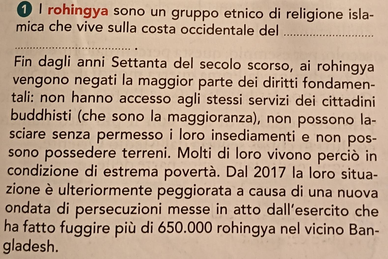 ① I rohingya sono un gruppo etnico di religione isla- 
mica che vive sulla costa occidentale del_ 
_ 
Fin dagli anni Settanta del secolo scorso, ai rohingya 
vengono negati la maggior parte dei diritti fondamen- 
tali: non hanno accesso agli stessi servizi dei cittadini 
buddhisti (che sono la maggioranza), non possono la- 
sciare senza permesso i loro insediamenti e non pos- 
sono possedere terreni. Molti di loro vivono perciò in 
condizione di estrema povertà. Dal 2017 la loro situa- 
zione è ulteriormente peggiorata a causa di una nuova 
ondata di persecuzioni messe in atto dall’esercito che 
ha fatto fuggire più di 650.000 rohingya nel vicino Ban- 
gladesh.