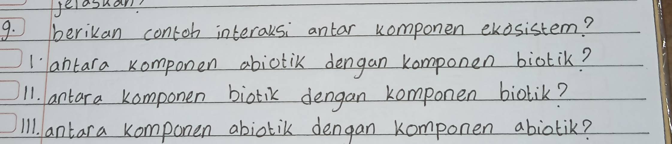 Jelasuam? 
9. √ berikan contoh interausi antar componen ekosistem? 
1antara komponen abictic dengan komponen biotik? 
11. antara komponen biotik dengan komponen biotik? 
Il1. antara komponen abiotik dengan komponen abiotik?