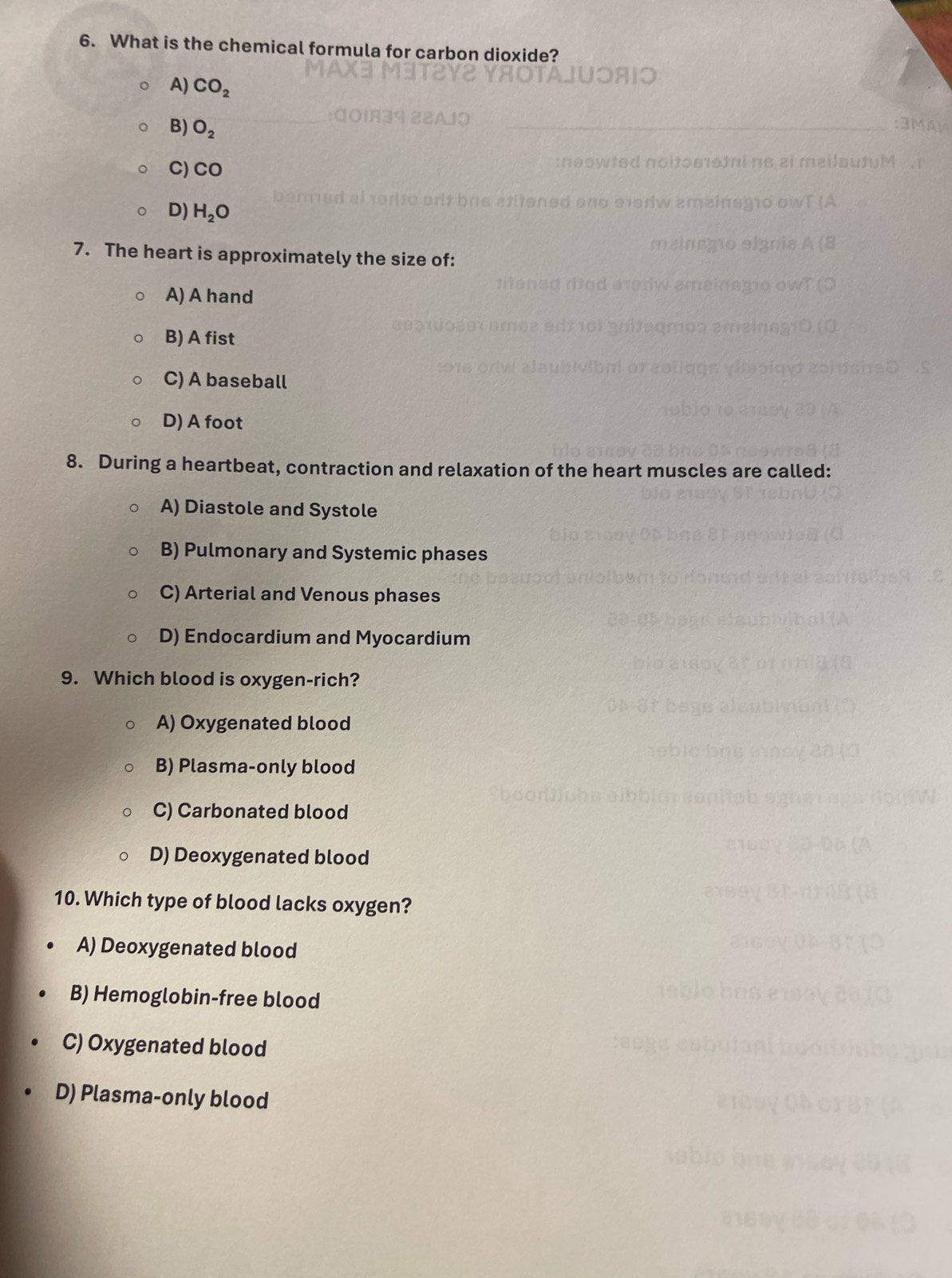 What is the chemical formula for carbon dioxide?
A) CO_2
B) O_2
C) CO
D) H_2O
7. The heart is approximately the size of:
A) A hand
B) A fist
C) A baseball
D) A foot
8. During a heartbeat, contraction and relaxation of the heart muscles are called:
A) Diastole and Systole
B) Pulmonary and Systemic phases
C) Arterial and Venous phases
D) Endocardium and Myocardium
9. Which blood is oxygen-rich?
A) Oxygenated blood
B) Plasma-only blood
C) Carbonated blood
D) Deoxygenated blood
10. Which type of blood lacks oxygen?
A) Deoxygenated blood
B) Hemoglobin-free blood
C) Oxygenated blood
D) Plasma-only blood