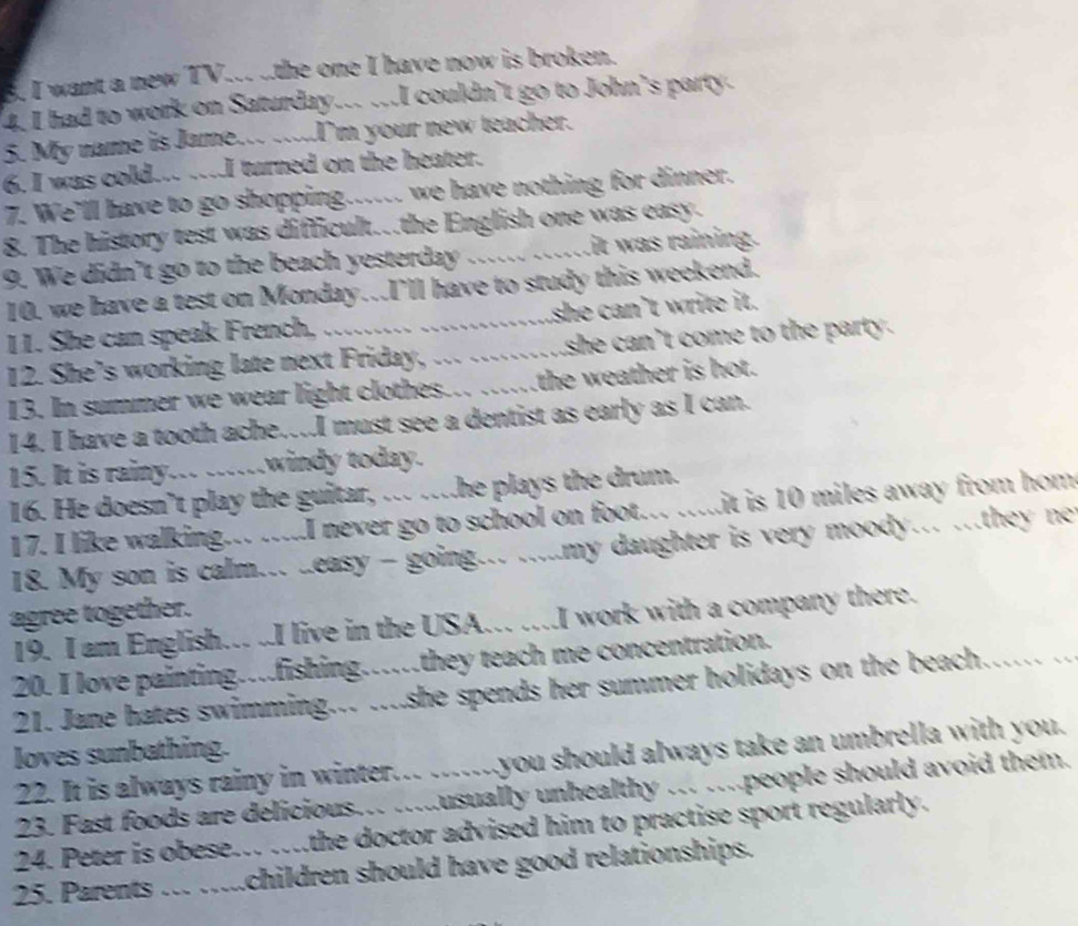 want a new TV... ..the one I have now is broken.
4. I had to work on Saturday... ...I couldn't go to John's party.
5. My name is Jame... ....I'm your new teacher.
6. I was cold... ….I turned on the heater.
7. We'll have to go shopping...... we have nothing for dinner.
8. The history test was difficult.the English one was easy.
9. We didn’t go to the beach yesterday ...... ......it was raining.
10. we have a test on Monday..I'll have to study this weekend.
11. She can speak French, ......... .............she can’t write it.
12. She’s working late next Friday, ... ..........she can’t come to the party.
13. In summer we wear light clothes... .....the weather is hot.
14. I have a tooth ache…I must see a dentist as early as I can.
15. It is rainy... ....windy today.
16. He doesn’t play the guitar, ... ...he plays the drum.
17. I like walking... .....I never go to school on foot... .....it is 10 miles away from hom
18. My son is calm... ..easy - going... .....my daughter is very moody…. .they ne
agree together.
19. I am English... .I live in the USA... ...I work with a company there.
20. I love painting…fishing……they teach me concentration.
21. Jane hates swimming.. ....she spends her summer holidays on the beach…… ..
loves sunbathing.
22. It is always rainy in winter... .......you should always take an umbrella with you.
23. Fast foods are delicious…. ...usually unhealthy …. ….people should avoid them.
24. Peter is obese…. ….the doctor advised him to practise sport regularly.
25. Parents ... .....children should have good relationships.