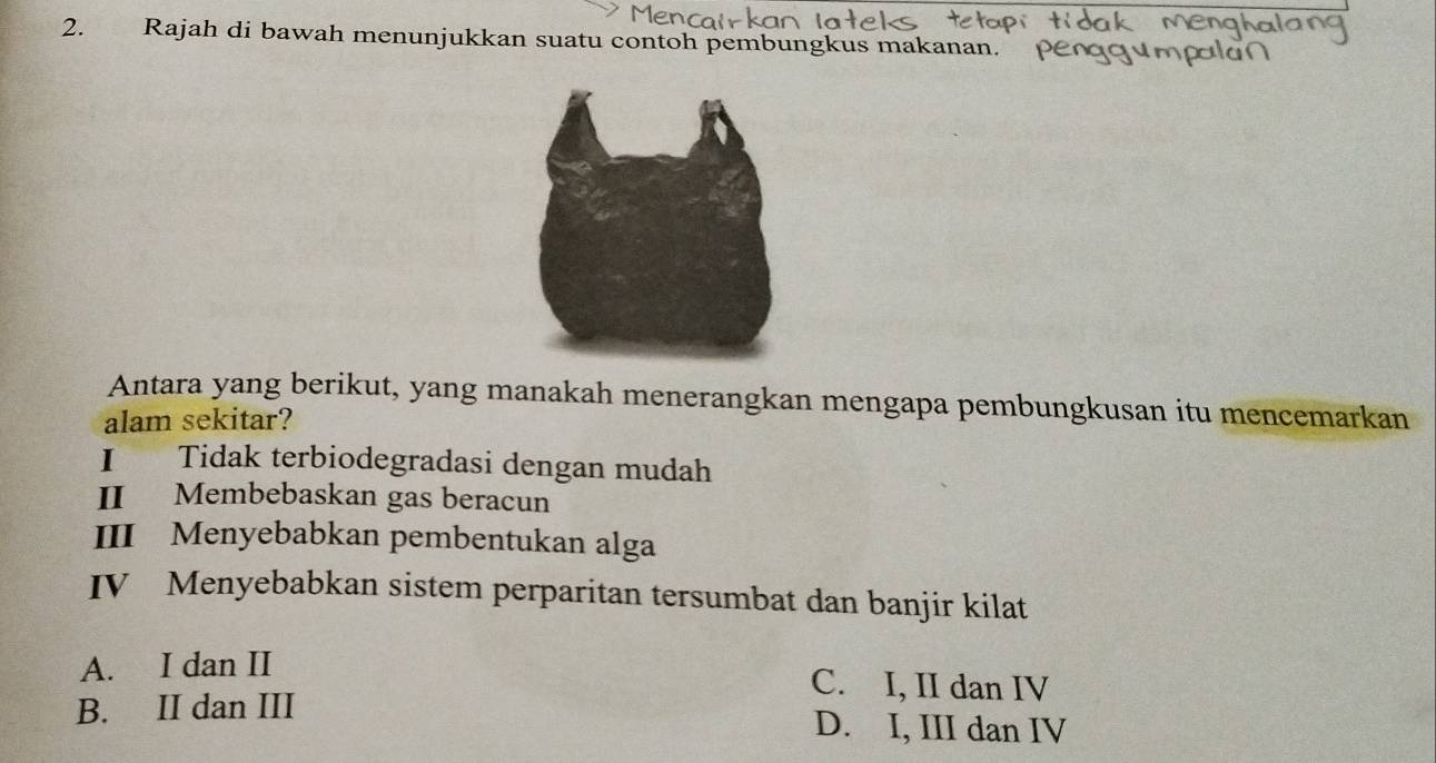 Rajah di bawah menunjukkan suatu contoh pembungkus makanan. 
Antara yang berikut, yang manakah menerangkan mengapa pembungkusan itu mencemarkan
alam sekitar?
I Tidak terbiodegradasi dengan mudah
II Membebaskan gas beracun
III Menyebabkan pembentukan alga
IV Menyebabkan sistem perparitan tersumbat dan banjir kilat
A. I dan II C. I, II dan IV
B. II dan III D. I, III dan IV