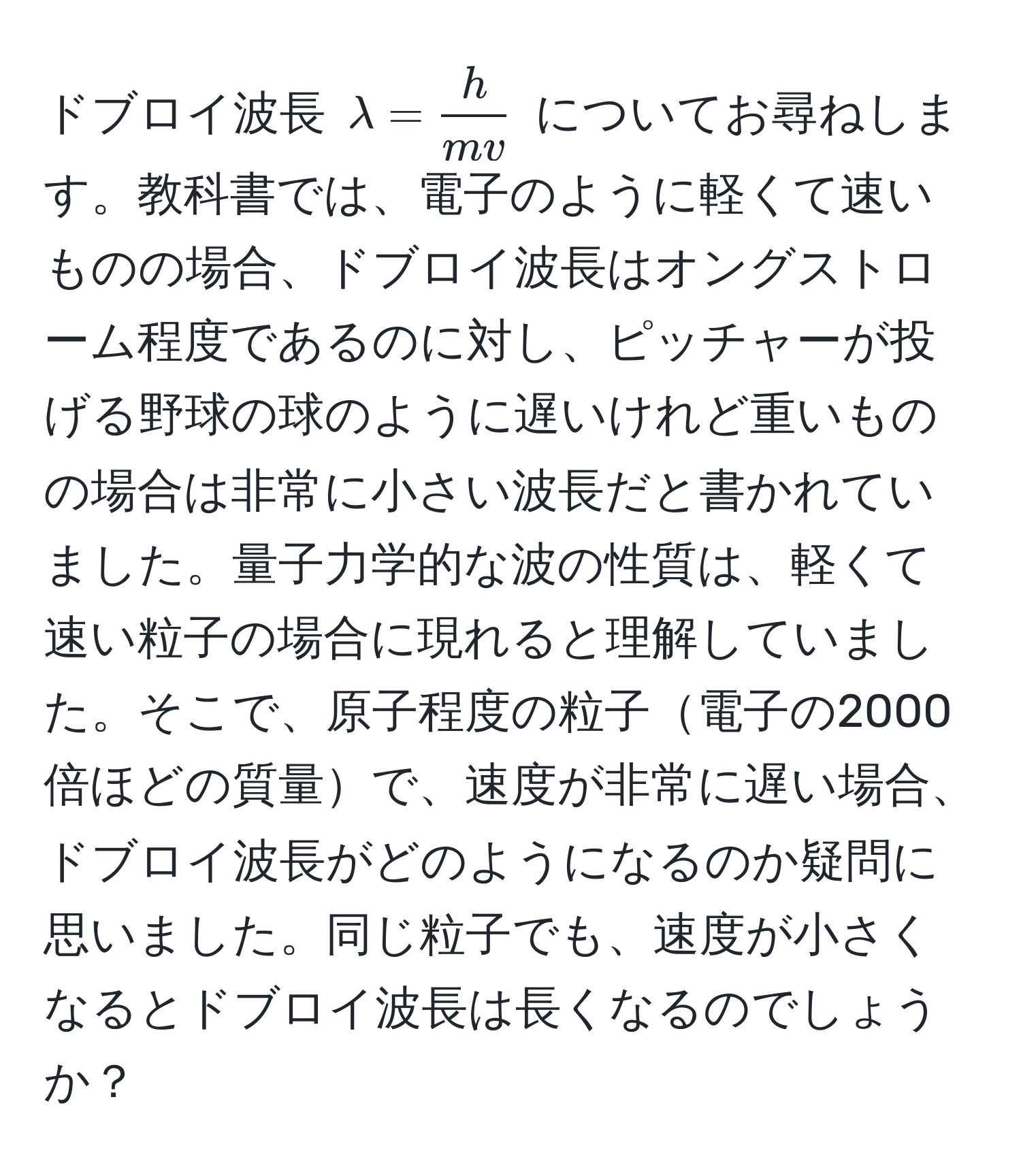 ドブロイ波長 $lambda =  h/mv $ についてお尋ねします。教科書では、電子のように軽くて速いものの場合、ドブロイ波長はオングストローム程度であるのに対し、ピッチャーが投げる野球の球のように遅いけれど重いものの場合は非常に小さい波長だと書かれていました。量子力学的な波の性質は、軽くて速い粒子の場合に現れると理解していました。そこで、原子程度の粒子電子の2000倍ほどの質量で、速度が非常に遅い場合、ドブロイ波長がどのようになるのか疑問に思いました。同じ粒子でも、速度が小さくなるとドブロイ波長は長くなるのでしょうか？