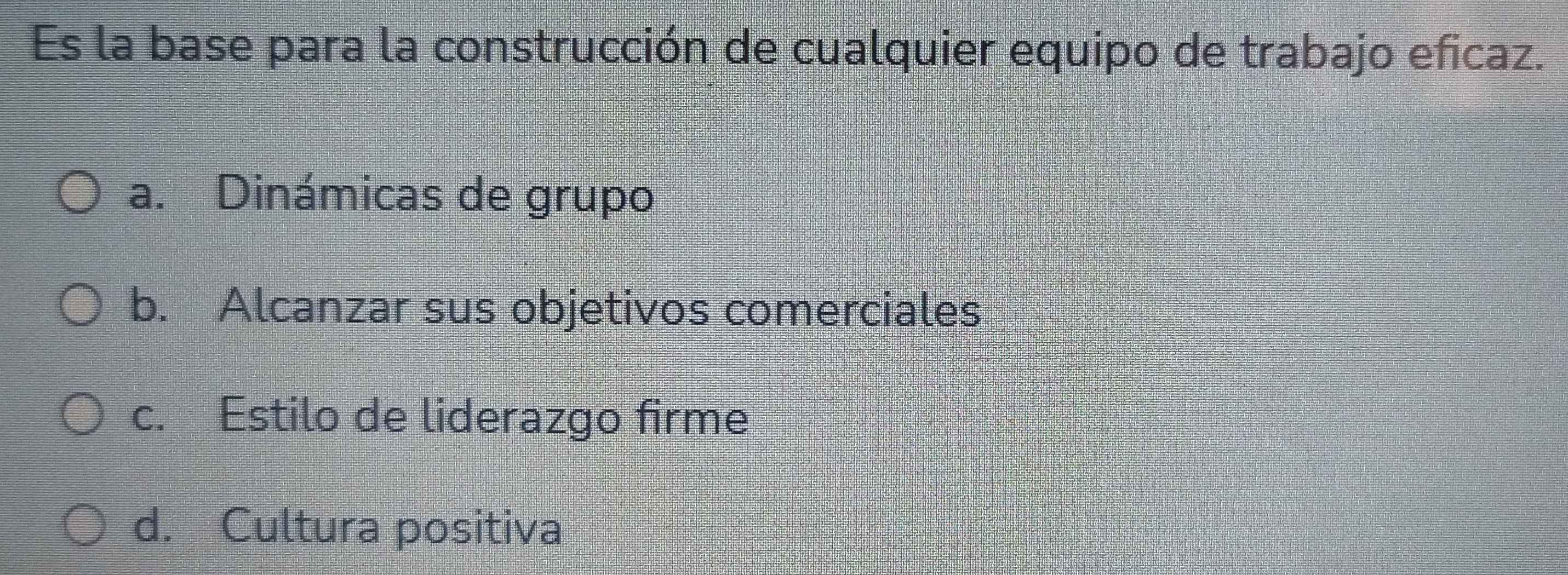 Es la base para la construcción de cualquier equipo de trabajo eficaz.
a. Dinámicas de grupo
b. Alcanzar sus objetivos comerciales
c. Estilo de liderazgo firme
d. Cultura positiva