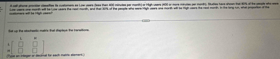 A cell phone provider classifies its customers as Low users (less than 400 minutes per month) or High users (400 or more minutes per month). Studies have shown that 80% of the people who were 
Low users one month will be Low users the next month, and that 30% of the people who were High users one month will be High users the next month. In the long run, what proportion of the 
customers will be High users? 
Set up the stochastic matrix that displays the transitions. 
L H 
4 beginbmatrix □ &□  □ &□ endbmatrix
H 
(Type an integer or decimal for each matrix element.)