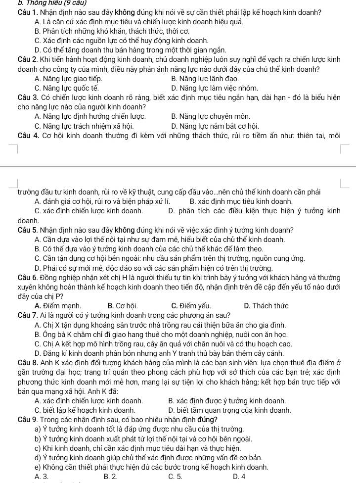 Thông hiều (9 cầu)
Câu 1. Nhận định nào sau đây không đúng khi nói về sự cần thiết phải lập kế hoạch kinh doanh?
A. Là căn cứ xác định mục tiêu và chiến lược kinh doanh hiệu quả.
B. Phân tích những khó khăn, thách thức, thời cơ.
C. Xác định các nguồn lực có thể huy động kinh doanh.
D. Có thể tăng doanh thu bán hàng trong một thời gian ngắn.
Câu 2. Khi tiến hành hoạt động kinh doanh, chủ doanh nghiệp luôn suy nghĩ để vạch ra chiến lược kinh
doanh cho công ty của mình, điều này phản ánh năng lực nào dưới đây của chủ thể kinh doanh?
A. Năng lực giao tiếp. B. Năng lực lãnh đạo.
C. Năng lực quốc tế. D. Năng lực làm việc nhóm.
Câu 3. Có chiến lược kinh doanh rõ ràng, biết xác định mục tiêu ngắn hạn, dài hạn - đó là biểu hiện
cho năng lực nào của người kinh doanh?
A. Năng lực định hướng chiến lược. B. Năng lực chuyên môn.
C. Năng lực trách nhiệm xã hội. D. Năng lực nằm bắt cơ hội.
Câu 4. Cơ hội kinh doanh thường đi kèm với những thách thức, rủi ro tiềm ẩn như: thiên tai, môi
trường đầu tư kinh doanh, rủi ro về kỹ thuật, cung cấp đầu vào...nên chủ thể kinh doanh cần phải
A. đánh giá cơ hội, rủi ro và biện pháp xử lí. B. xác định mục tiêu kinh doanh.
C. xác định chiến lược kinh doanh.  D. phân tích các điều kiện thực hiện ý tưởng kinh
doanh.
Câu 5. Nhận định nào sau đây không đúng khi nói về việc xác đinh ý tưởng kinh doanh?
A. Cần dưa vào lơi thể nội tai như sư đam mê, hiểu biết của chủ thể kinh doanh.
B. Có thể dựa vào ý tưởng kinh doanh của các chủ thể khác để làm theo.
C. Cần tận dụng cơ hội bên ngoài: nhu cầu sản phẩm trên thị trường, nguồn cung ứng.
D. Phải có sự mới mẻ, độc đáo so với các sản phẩm hiện có trên thị trường.
Câu 6. Đồng nghiệp nhận xét chị H là người thiếu tự tin khi trình bày ý tưởng với khách hàng và thường
xuyên không hoàn thành kế hoạch kinh doanh theo tiến độ, nhận định trên đề cập đến yếu tố nào dưới
đây của chị P?
A. Điểm mạnh. B. Cơ hội. C. Điểm yếu. D. Thách thức
Câu 7. Ai là người có ý tưởng kinh doanh trong các phương án sau?
A. Chị X tận dụng khoảng sân trước nhà trồng rau cải thiện bữa ăn cho gia đình.
B. Ông bà K chăm chỉ đi giao hang thuê cho một doanh nghiệp, nuôi con ăn học.
C. Chị A kết hợp mô hình trồng rau, cây ăn quả với chăn nuôi và có thu hoạch cao.
D. Đăng kí kinh doanh phân bón nhưng anh Y tranh thủ bày bán thêm cây cảnh.
Câu 8. Anh K xác định đối tượng khách hàng của mình là các bạn sinh viên: lựa chọn thuê địa điểm ở
gần trường đại học; trang trí quán theo phong cách phù hợp với sở thích của các bạn trẻ; xác định
phương thức kinh doanh mới mẻ hơn, mang lại sự tiện lợi cho khách hàng; kết hợp bán trực tiếp với
bán qua mạng xã hội. Anh K đã:
A. xác định chiến lược kinh doanh.  B. xác định được ý tưởng kinh doanh.
C. biết lập kế hoạch kinh doanh. D. biết tầm quan trọng của kinh doanh.
Câu 9. Trong các nhận định sau, có bao nhiêu nhận định đúng?
a) Ý tưởng kinh doanh tốt là đáp ứng được nhu cầu của thị trường.
b) Ý tưởng kinh doanh xuất phát từ lợi thế nội tại và cơ hội bên ngoài.
c) Khi kinh doanh, chỉ cần xác định mục tiêu dài hạn và thực hiện.
d) Ý tưởng kinh doanh giúp chủ thể xác định được những vấn đề cơ bản.
e) Không cần thiết phải thực hiện đủ các bước trong kế hoạch kinh doanh.
A. 3. B. 2. C. 5. D. 4