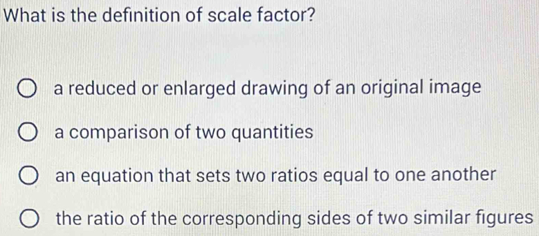 What is the definition of scale factor?
a reduced or enlarged drawing of an original image
a comparison of two quantities
an equation that sets two ratios equal to one another
the ratio of the corresponding sides of two similar figures