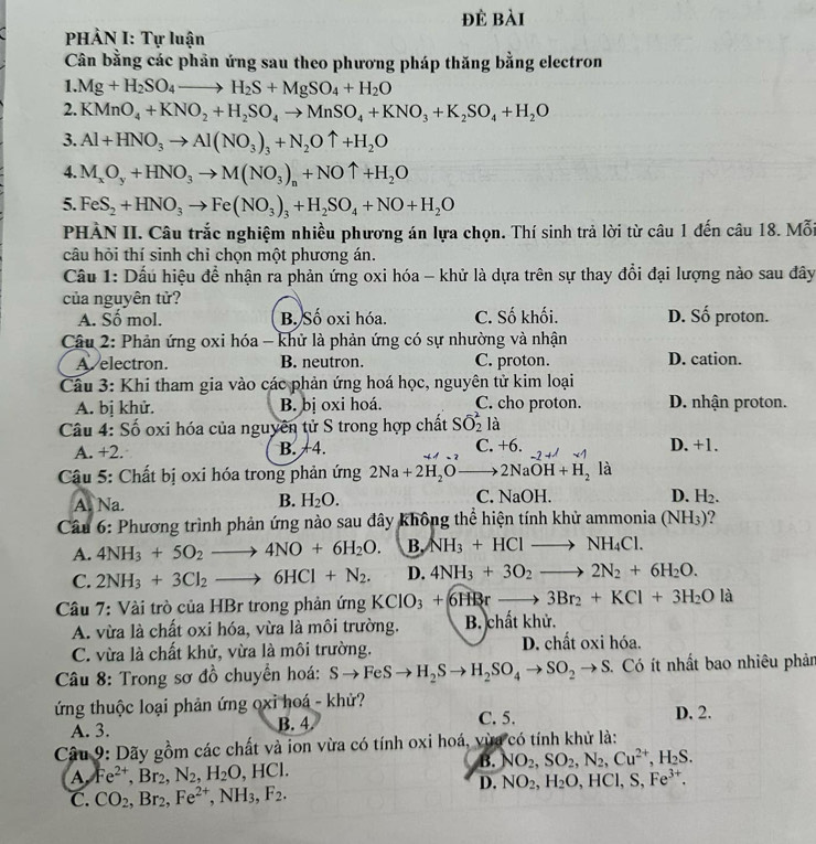 đè bài
PHẢN I: Tự luận
Cân bằng các phản ứng sau theo phương pháp thăng bằng electron
1. Mg+H_2SO_4to H_2S+MgSO_4+H_2O
2. KMnO_4+KNO_2+H_2SO_4to MnSO_4+KNO_3+K_2SO_4+H_2O
3. Al+HNO_3to Al(NO_3)_3+N_2Ouparrow +H_2O
4. M_xO_y+HNO_3to M(NO_3)_n+NOuparrow +H_2O
5. FeS_2+HNO_3to Fe(NO_3)_3+H_2SO_4+NO+H_2O
PHÀN II. Câu trắc nghiệm nhiều phương án lựa chọn. Thí sinh trả lời từ câu 1 đến câu 18. Mỗi
câu hỏi thí sinh chỉ chọn một phương án.
Cầâu 1: Dấu hiệu để nhận ra phản ứng oxi hóa - khử là dựa trên sự thay đổi đại lượng nào sau đây
của nguyên tử?
A. Số mol. B. Số oxi hóa. C. Số khối. D. Số proton.
Câu 2: Phản ứng oxi hóa - khử là phản ứng có sự nhường và nhận
A. electron. B. neutron. C. proton. D. cation.
Câu 3: Khi tham gia vào các phản ứng hoá học, nguyên tử kim loại
A. bị khử. B. bị oxi hoá. C. cho proton. D. nhận proton.
Câu 4: Số oxi hóa của nguyên tử S trong hợp chất Soverline O_2^(2 là
A. +2. B. +4. C. +6. 2+1 D. +1.
Câu 5: Chất bị oxi hóa trong phản ứng 2Na+2H_2)Oto 2NaOH+H_2 là
A. Na. B. H_2O. C. NaOH. D. H_2.
Cầu 6: Phương trình phản ứng nào sau đây không thể hiện tính khử ammonia (NH_3) ?
A. 4NH_3+5O_2to 4NO+6H_2O. B. NH_3+HClto NH_4Cl.
C. 2NH_3+3Cl_2to 6HCl+N_2. D. 4NH_3+3O_2to 2N_2+6H_2O.
Câu 7: Vài trò của HBr trong phản ứng KClO_3+6H3rto 3Br_2+KCl+3H_2O là
A. vừa là chất oxi hóa, vừa là môi trường. B. chất khử.
C. vừa là chất khử, vừa là môi trường. D. chất oxi hóa.
* Câu 8: Trong sơ đồ chuyển hoá: Sto FeSto H_2Sto H_2SO_4to SO_2to S. Có ít nhất bao nhiêu phản
ứng thuộc loại phản ứng oxi hoá - khử? D. 2.
A. 3. B. 4 C. 5.
Câu 9: Dãy gồm các chất và ion vừa có tính oxi hoá, vừa có tính khử là:
B. NO_2,SO_2,N_2,Cu^(2+),H_2S.
A Fe^(2+),Br_2,N_2,H_2O,HCl.
D. NO_2,H_2O,HCl,S,Fe^(3+).
C. CO_2,Br_2,Fe^(2+),NH_3,F_2.