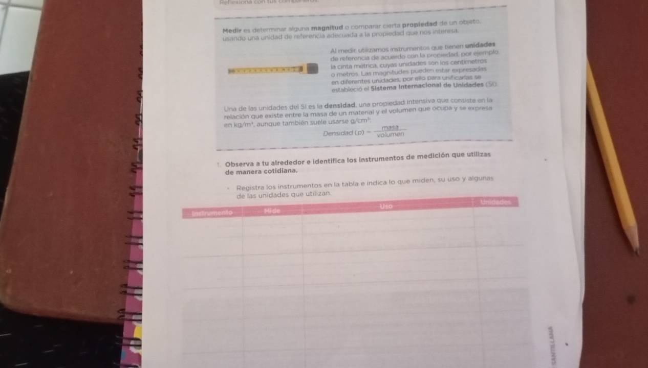 Medir es determinar alguna magnitud o comparar cierta propiedad de un objeto. 
usando una unidad de referencia adecuada a la propiedad que nos interesa. 
Al medir, utilizamos instrumentos que tienen unidades 
de referencia de acuerdo con la propiedad, por ejemplo 
56X4)6)x)6(6)4Kn)(2)( la cinta métrica, cuyas unidades son los centimetros 
o metros. Las magnitudes pueden estar expresadas 
en diferentes unidades, por ello parí unificarlas se 
estableció el Sistema Internacional de Unidades (SI): 
Una de las unidades del Sí es la densídad, una propiedad intensiva que consiste en la 

relación que existe entre la masa de un material y el volumen que ocupa y se expresa
nkg/m^3 *. aunque también suele usarse g/cm?: 
Densidad (p)= mass/voiumen 
Observa a tu alrededor e identifica los instrumentos de medición que utilizas 
de manera cotidiana. 
instrumentos en la tabla e indica lo que miden, su uso y algunas