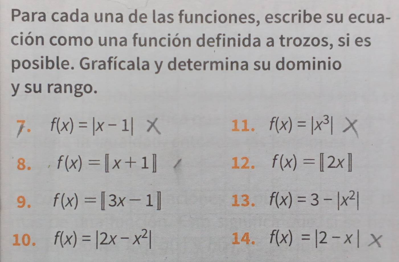 Para cada una de las funciones, escribe su ecua- 
ción como una función definida a trozos, si es 
posible. Grafícala y determina su dominio 
y su rango. 
7. f(x)=|x-1| 11. f(x)=|x^3|
8. , f(x)=[[x+1]] 12. f(x)=[2x]]
9. f(x)=[3x-1] 13. f(x)=3-|x^2|
10. f(x)=|2x-x^2| 14. f(x)=|2-x|x