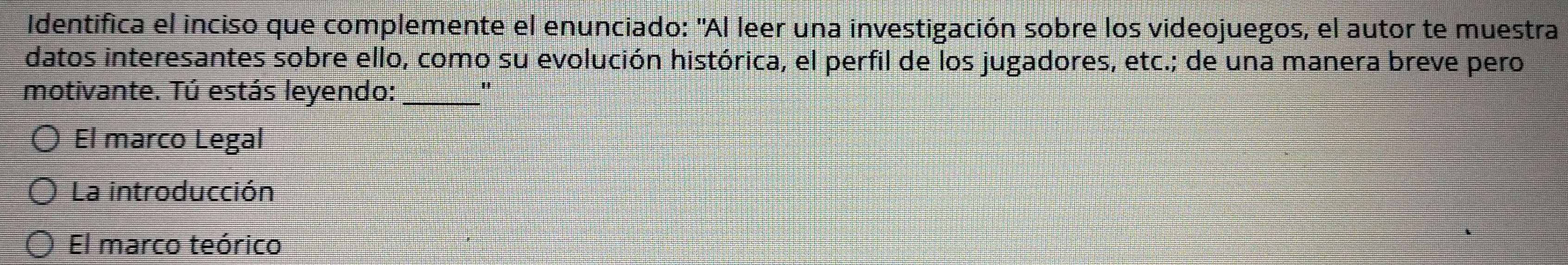 Identifica el inciso que complemente el enunciado: "Al leer una investigación sobre los videojuegos, el autor te muestra
datos interesantes sobre ello, como su evolución histórica, el perfil de los jugadores, etc.; de una manera breve pero
motivante. Tú estás leyendo:_
"
El marco Legal
La introducción
El marco teórico