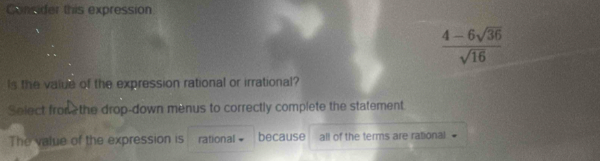 Consider this expression
 (4-6sqrt(36))/sqrt(16) 
Is the value of the expression rational or irrational? 
Select from the drop-down menus to correctly complete the statement. 
The value of the expression is rational because all of the terms are rational