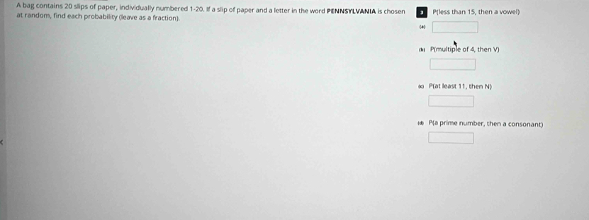 A bag contains 20 slips of paper, individually numbered 1-20. If a slip of paper and a letter in the word PENNSYLVANIA is cho sen P (less than 15, then a vowel)
at random, find each probability (leave as a fraction).
(a)
b P(multiple of 4, then V)
P(at least 11, then N)
d P(a prime number, then a consonant)