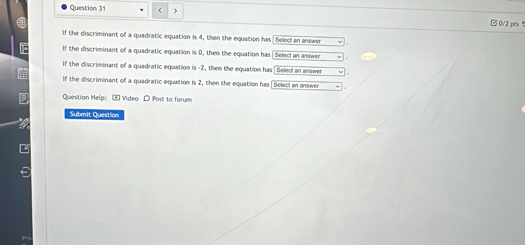 < >
0/2 pts 
If the discriminant of a quadratic equation is 4, then the equation has [Select an answer
If the discriminant of a quadratic equation is 0, then the equation has Select an answer
If the discriminant of a quadratic equation is -2, then the equation has Select an answer
If the discriminant of a quadratic equation is 2, then the equation has [Select an answer
Question Help: - Video D Post to forum
Submit Question