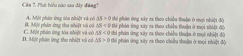 Phát biểu nào sau đây đúng?
A. Một phản ứng tỏa nhiệt và có △ S>0 thì phản ứng xảy ra theo chiều thuận ở mọi nhiệt độ
B. Một phản ứng thu nhiệt và có △ S<0</tex> thì phản ứng xảy ra theo chiều thuận ở mọi nhiệt độ
C. Một phản ứng tỏa nhiệt và có △ S<0</tex> thì phản ứng xảy ra theo chiều thuận ở mọi nhiệt độ
D. Một phản ứng thu nhiệt và có △ S>0 thì phản ứng xảy ra theo chiều thuận ở mọi nhiệt độ