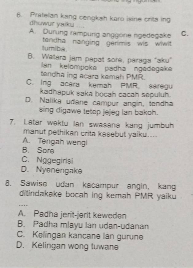 Pratelan kang cengkah karo isine crita ing
dhuwur yaiku ....
A. Durung rampung anggone ngedegake C.
tendha nanging gerimis wis wiwit
tumiba.
B. Watara jam papat sore, paraga “aku”
Ian kelompoke padha ngedegake
tendha ing acara kemah PMR.
C. Ing acara kemah PMR, saregu
kadhapuk saka bocah cacah sepuluh.
D. Nalika udane campur angin, tendha
sing digawe tetep jejeg lan bakoh.
7. Latar wektu Ian swasana kang jumbuh
manut pethikan crita kasebut yaiku....
A. Tengah wengi
B. Sore
C. Nggegirisi
D. Nyenengake
8. Sawise udan kacampur angin, kang
ditindakake bocah ing kemah PMR yaiku
…
A. Padha jerit-jerit keweden
B. Padha mlayu lan udan-udanan
C. Kelingan kancane lan gurune
D. Kelingan wong tuwane