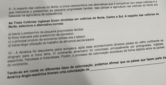 A respeito das colônias do Norte, a única característica nas alternativas que é compatível com essas colônias é a
que menciona o predomínio da pequena propriedade familiar. Isso porque a agricultura nas colônias do Norte era
baseada na agricultura de subsistência.
As Treze Colônias inglesas foram divididas em colônias do Norte, Centro e Sul. A respeito das colônias do
Norte, selecione a alternativa correta:
a) havia o predomínio da pequena propriedade familiar
b) ficou marcada pelo predomínio de plantation
c) o principal produto da economia nortista era o tabaco
d) havia larga utilização do trabalho de africanos escravizados
10 - A América foi descoberta pelos europeus, após esse acontecimento diversos países do velho continente se
dirigiram para a nova terra. O continente americano foi colonizado principalmente por portugueses, ingleses,
do continente. espanhóis, franceses e holandeses. Porém, o processo de colonização aconteceu de forma distinta entre os países
Tendo-se em conta os diferentes tipos de colonização, podemos afirmar que os países que fazem parte da
América Anglo-saxônica tiveram uma colonização de:_ +