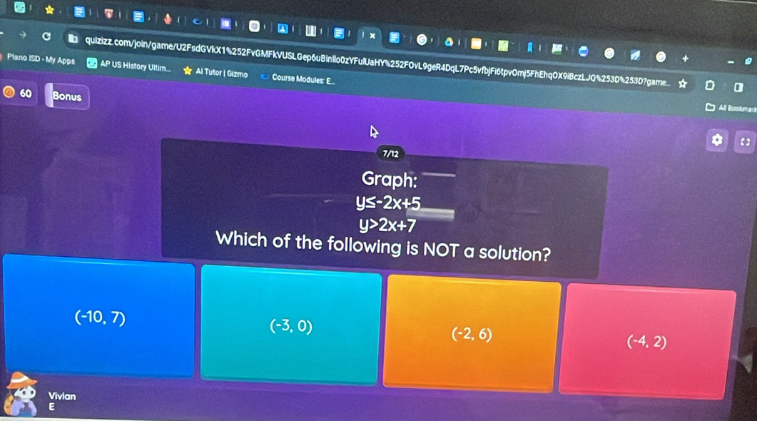 a quizizz.com/join/game/U2FsdGVkX1%252FvGMFkVUSLGep6uBinllo0zYFulUaHY%252FOvL9geR4DqL7Pc5vfbjFi6tpv0mj5FhEhq0X9iBczLJQ%253D%253D7?game
Plano ISD - My Apps AP US History Ultim... Al Tutor | Gizmo Course Modules: E...
60 Bonus
All Bookn
【】
7/12
Graph:
y≤ -2x+5
y>2x+7
Which of the following is NOT a solution?
(-10,7)
(-3,0)
(-2,6)
(-4,2)
Vivian
E