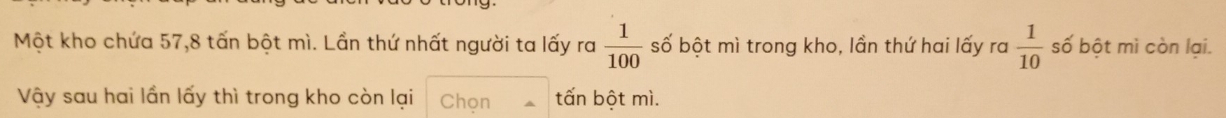 Một kho chứa 57, 8 tấn bột mì. Lần thứ nhất người ta lấy ra  1/100  số bột mì trong kho, lần thứ hai lấy ra  1/10  số bột mì còn lại. 
Vậy sau hai lần lấy thì trong kho còn lại Chọn tấn bột mì.