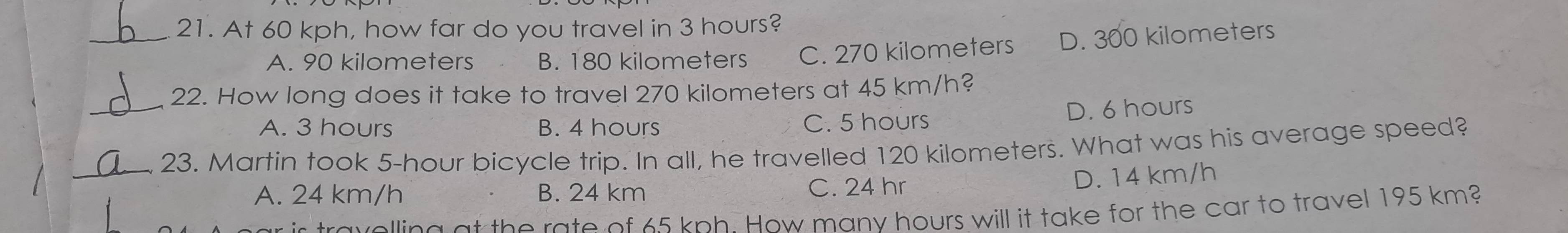 At 60 kph, how far do you travel in 3 hours?
A. 90 kilometers B. 180 kilometers C. 270 kilometers D. 300 kilometers
_22. How long does it take to travel 270 kilometers at 45 km/h?
A. 3 hours B. 4 hours C. 5 hours D. 6 hours
_23. Martin took 5-hour bicycle trip. In all, he travelled 120 kilometers. What was his average speed?
A. 24 km/h B. 24 km C. 24 hr
D. 14 km/h
tra velling at the rate of 65 kph. How many hours will it take for the car to travel 195 km?