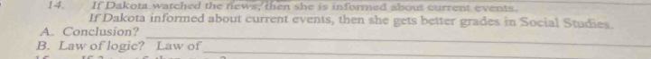 If Dakota watched the news, then she is informed about current events. 
If Dakota informed about current events, then she gets better grades in Social Studies. 
_ 
A. Conclusion? 
_ 
B. Law of logic? Law of