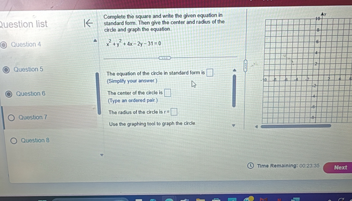 Complete the square and write the given equation in 
Question list standard form. Then give the center and radius of the 
circle and graph the equation. 
Question 4 x^2+y^2+4x-2y-31=0
Question 5 
The equation of the circle in standard form is □. a 
(Simplify your answer.) 
Question 6 The center of the circle is □. 
(Type an ordered pair.) 
The radius of the circle is r=□. 
Question 7 
Use the graphing tool to graph the circle 
4 
Question 8 
Time Remaining: 00:23:35 Next