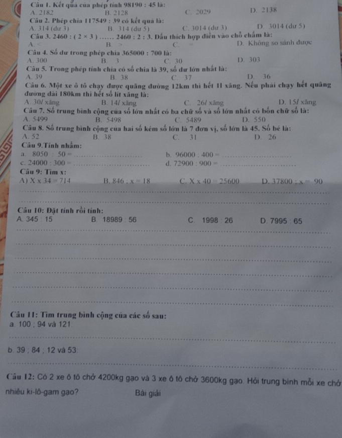 Kết quả của phép tính 981 190:45 là :
A. 2182 B. 2128 C. 2029 D. 2138
Câu 2. Phép chia 11754 9:39 9 có kết quả là:
A. 314 (dư 3) B. 314 (dư 5) C. 3014 (dư 3) D. 3014 (dư 5)
Câu 3. 2460:(2* 3)... 2460:2:3. Dấu thích hợp điền vào chỗ chấm là:
A. B. C. D. Không so sánh được
Câu 4. Số dư trong phép chia 3 65000:700 là :
A. 300 B. 3 C. 30 D. 303
Câu 5. Trong phép tính chia có số chia là 39, số dư lớn nhất là:
A. 39 B. 38 C. 37 D. 36
Câu 6. Một xe ô tô chạy được quãng đường 12km thì hết 11 xăng. Nếu phái chạy hết quảng
đường dài 180km thì hết số lít xăng là:
A. 30/xAng B. 14/ xǎng C. 26/ xāng D. 157 xāng
Câu 7. Số trung bình cộng của số lớn nhất có ba chữ số và số lớn nhất có bốn chữ số là:
A. 5499 B. 5498 C. 5489 D. 550
Câu 8. Số trung bình cộng của hai số kém số lớn là 7 đơn vị, số lớn là 45. Số bé là:
A. 52 B. 38 C. 31 D. 26
Câu 9.Tính nhấm:
a a. 8050:50= _b. 96000:400= _
c. 24000:300= _d. 72900:900= _
Câu 9: Tìm x:
A) X* 34=714 B. 846:x=18 C. X* 40=25600 D. 37800:x=90
_
_
_
Câu 10: Đặt tính rồi tính:
A. 345:15 B. 18989:56 C. 1998:26 D. 7995:65
_
_
_
_
_
_
Câu 11: Tìm trung bình cộng của các số sau:
a. 100 ; 94 và 121
_
b. 39;84; 12 và 53
_
Cầu 12: Có 2 xe ô tô chở 4200kg gạo và 3 xe ô tô chở 3600kg gạo. Hỏi trung binh mỗi xe chở
nhiêu ki-lô-gam gạo? Bài giải