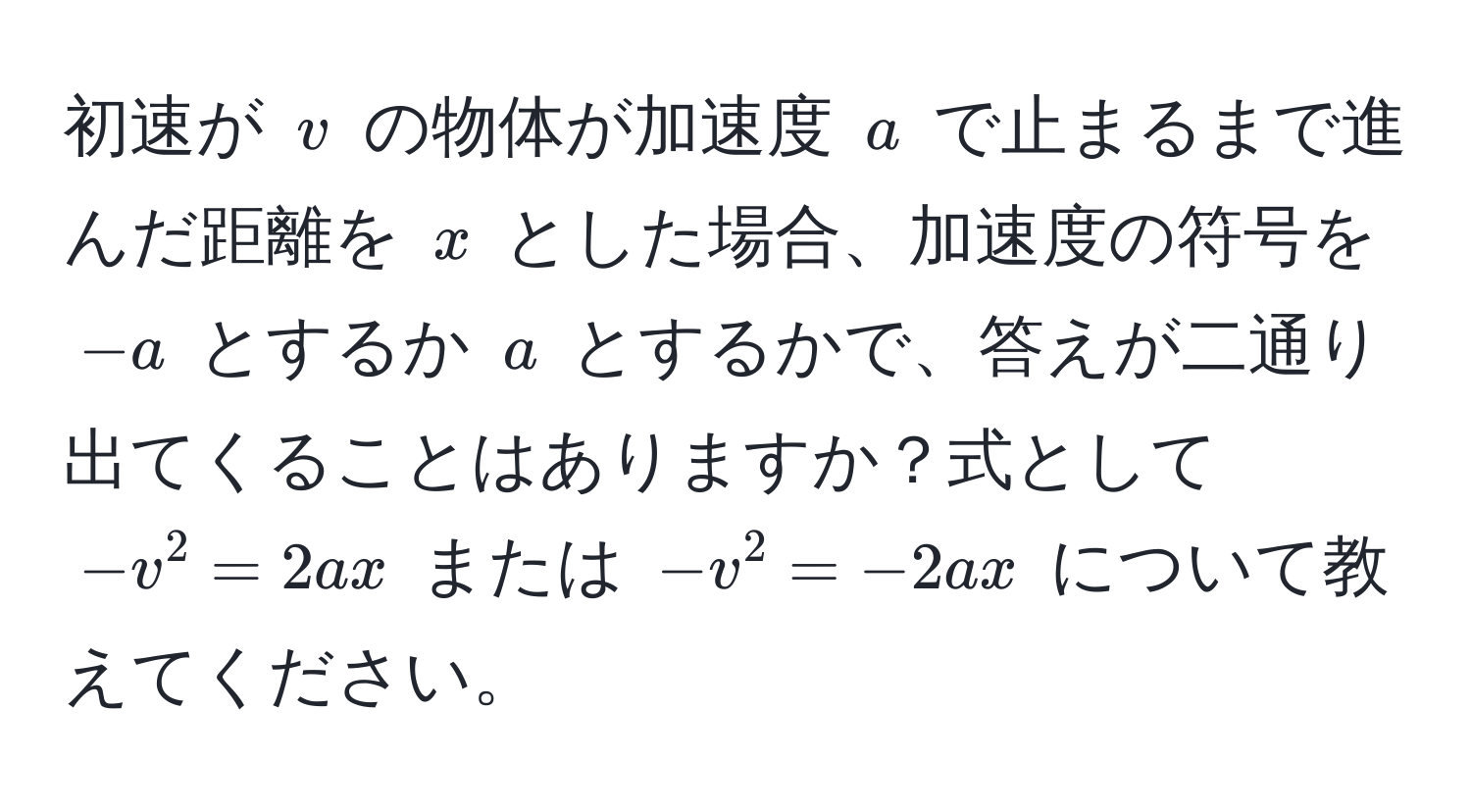 初速が $v$ の物体が加速度 $a$ で止まるまで進んだ距離を $x$ とした場合、加速度の符号を $-a$ とするか $a$ とするかで、答えが二通り出てくることはありますか？式として $-v^2 = 2ax$ または $-v^2 = -2ax$ について教えてください。