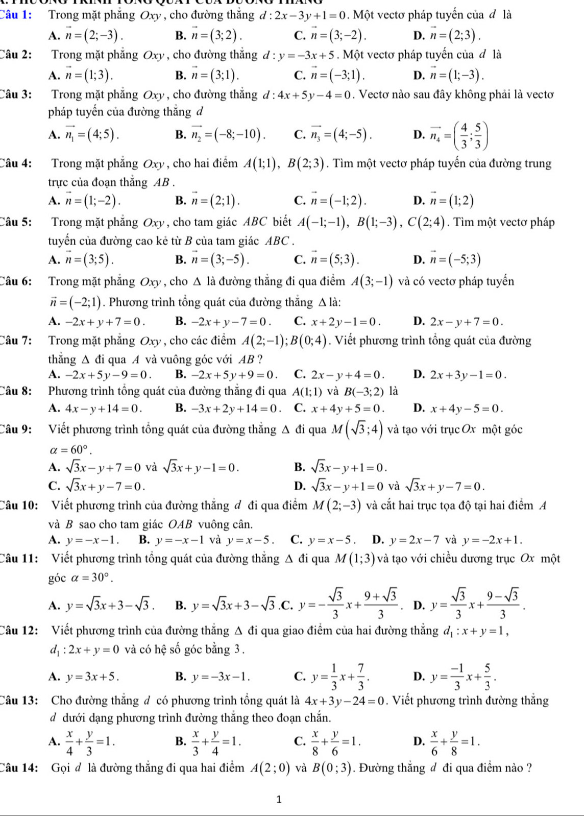 Trong mặt phẳng Oxy , cho đường thắng d:2x-3y+1=0. Một vectơ pháp tuyển của đ là
A. vector n=(2;-3). B. vector n=(3;2). C. vector n=(3;-2). D. vector n=(2;3).
Câu 2:  Trong mặt phẳng Oxy , cho đường thắng d:y=-3x+5. Một vectơ pháp tuyến của đ là
A. vector n=(1;3). vector n=(3;1). C. vector n=(-3;1). D. vector n=(1;-3).
B.
Câu 3: Trong mặt phẳng Oxy , cho đường thắng d:4x+5y-4=0. Vectơ nào sau đây không phải là vectơ
pháp tuyến của đường thắng d
A. vector n_1=(4;5). B. vector n_2=(-8;-10). C. vector n_3=(4;-5). D. vector n_4=( 4/3 ; 5/3 )
Câu 4: Trong mặt phẳng Oxy , cho hai điểm A(1;1),B(2;3). Tìm một vectơ pháp tuyến của đường trung
trực của đoạn thắng AB .
A. vector n=(1;-2). B. vector n=(2;1). C. vector n=(-1;2). D. vector n=(1;2)
Câu 5: Trong mặt phẳng Oxy, cho tam giác ABC biết A(-1;-1),B(1;-3),C(2;4). Tìm một vectơ pháp
tuyến của đường cao kẻ từ B của tam giác ABC .
A. vector n=(3;5). B. vector n=(3;-5). C. vector n=(5;3). D. vector n=(-5;3)
Câu 6: Trong mặt phẳng Oxy , cho △ l_a đường thẳng đi qua điểm A(3;-1) và có vectơ pháp tuyển
vector n=(-2;1). Phương trình tổng quát của đường thắng △ ldot a:
A. -2x+y+7=0. B. -2x+y-7=0. C. x+2y-1=0. D. 2x-y+7=0.
Câu 7: Trong mặt phẳng Oxy , cho các điểm A(2;-1);B(0;4). Viết phương trình tổng quát của đường
thẳng Δ đi qua A và vuông góc với AB ?
A. -2x+5y-9=0. B. -2x+5y+9=0. C. 2x-y+4=0. D. 2x+3y-1=0.
Câu 8: Phương trình tổng quát của đường thắng đi qua A(1;1) và B(-3;2) là
A. 4x-y+14=0. B. -3x+2y+14=0 C. x+4y+5=0. D. x+4y-5=0.
Câu 9: Viết phương trình tổng quát của đường thắng △ di qua M(sqrt(3);4) và tạo với trục Ox một góc
alpha =60°.
A. sqrt(3)x-y+7=0 và sqrt(3)x+y-1=0. B. sqrt(3)x-y+1=0.
C. sqrt(3)x+y-7=0. D. sqrt(3)x-y+1=0 và sqrt(3)x+y-7=0.
Câu 10: Viết phương trình của đường thắng đ đi qua điểm M(2;-3) và cắt hai trục tọa độ tại hai điểm A
và B sao cho tam giác OAB vuông cân.
A. y=-x-1 B. y=-x-1 và y=x-5 C. y=x-5 D. y=2x-7 và y=-2x+1.
Câu 11: Viết phương trình tổng quát của đường thắng Δ đi qua M(1;3) )  và tạo với chiều dương trục Ox một
góc alpha =30°.
A. y=sqrt(3)x+3-sqrt(3). B. y=sqrt(3)x+3-sqrt(3).C. y=- sqrt(3)/3 x+ (9+sqrt(3))/3 . D. y= sqrt(3)/3 x+ (9-sqrt(3))/3 .
Câu 12: Viết phương trình của đường thẳng Δ đi qua giao điểm của hai đường thắng d_1:x+y=1,
d_1:2x+y=0 và có hệ số góc bằng 3.
A. y=3x+5. B. y=-3x-1. C. y= 1/3 x+ 7/3 . D. y= (-1)/3 x+ 5/3 .
Câu 13: Cho đường thắng đ có phương trình tổng quát là 4x+3y-24=0. Viết phương trình đường thắng
d dưới dạng phương trình đường thắng theo đoạn chắn.
A.  x/4 + y/3 =1.  x/3 + y/4 =1. C.  x/8 + y/6 =1. D.  x/6 + y/8 =1.
B.
Câu 14: Gọi đ là đường thắng đi qua hai điểm A(2;0) và B(0;3). Đường thắng đ đi qua điểm nào ?
1