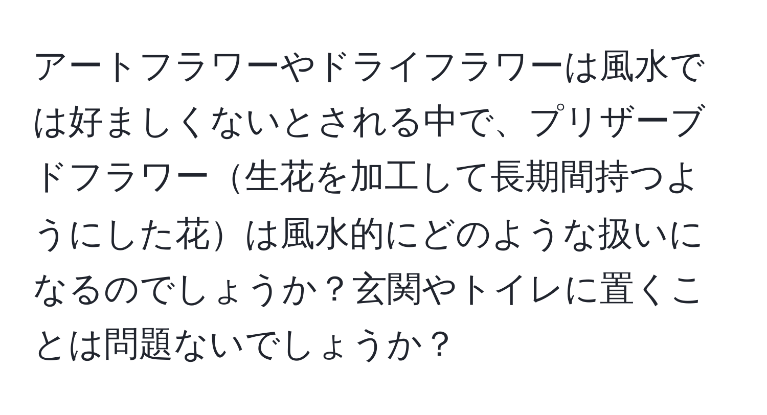 アートフラワーやドライフラワーは風水では好ましくないとされる中で、プリザーブドフラワー生花を加工して長期間持つようにした花は風水的にどのような扱いになるのでしょうか？玄関やトイレに置くことは問題ないでしょうか？